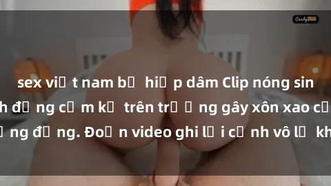 sex việt nam bị hiếp dâm Clip nóng sinh viên gây sốc: Hành động cấm kỵ trên trường gây xôn xao cộng đồng. Đoạn video ghi lại cảnh vô lễ khiến dư luận bức xúc.