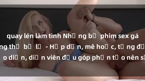 quay lén làm tình Những bộ phim sex gái già đỉnh cao không thể bỏ lỡ - Hấp dẫn, mê hoặc, từng đạo diễn, diễn viên đều góp phần tạo nên sự hấp dẫn, kích thích.