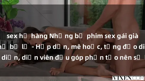 sex họ hàng Những bộ phim sex gái già đỉnh cao không thể bỏ lỡ - Hấp dẫn, mê hoặc, từng đạo diễn, diễn viên đều góp phần tạo nên sự hấp dẫn, kích thích.