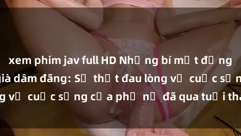 xem phim jav full HD Những bí mật đằng sau vẻ ngoài gái già dâm đãng: Sự thật đau lòng về cuộc sống của phụ nữ đã qua tuổi thanh xuân
