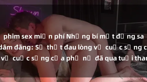 phim sex miễn phí Những bí mật đằng sau vẻ ngoài gái già dâm đãng: Sự thật đau lòng về cuộc sống của phụ nữ đã qua tuổi thanh xuân
