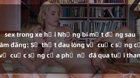 sex trong xe hơi Những bí mật đằng sau vẻ ngoài gái già dâm đãng: Sự thật đau lòng về cuộc sống của phụ nữ đã qua tuổi thanh xuân