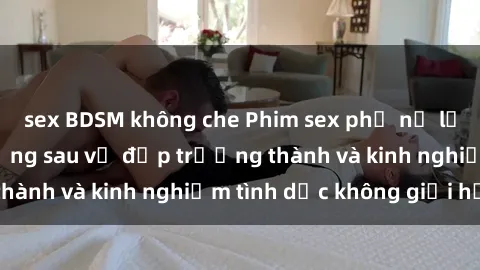 sex BDSM không che Phim sex phụ nữ lớn tuổi: Sức hút đằng sau vẻ đẹp trưởng thành và kinh nghiệm tình dục không giới hạn