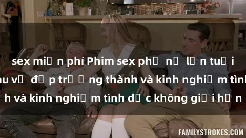 sex miễn phí Phim sex phụ nữ lớn tuổi: Sức hút đằng sau vẻ đẹp trưởng thành và kinh nghiệm tình dục không giới hạn