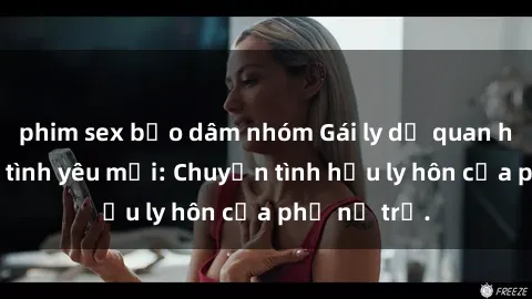phim sex bạo dâm nhóm Gái ly dị quan hệ tìm kiếm tình yêu mới: Chuyện tình hậu ly hôn của phụ nữ trẻ.