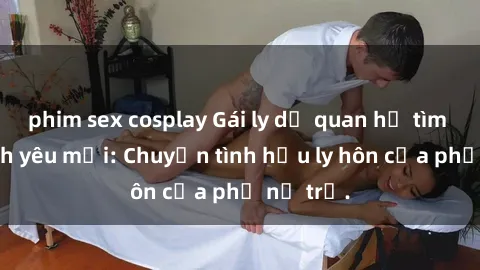 phim sex cosplay Gái ly dị quan hệ tìm kiếm tình yêu mới: Chuyện tình hậu ly hôn của phụ nữ trẻ.