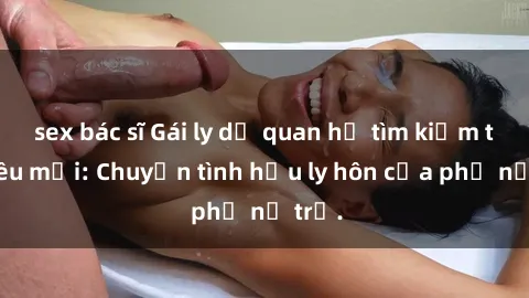 sex bác sĩ Gái ly dị quan hệ tìm kiếm tình yêu mới: Chuyện tình hậu ly hôn của phụ nữ trẻ.