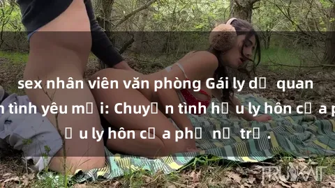 sex nhân viên văn phòng Gái ly dị quan hệ tìm kiếm tình yêu mới: Chuyện tình hậu ly hôn của phụ nữ trẻ.
