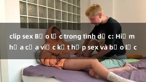 clip sex Bạo lực trong tình dục: Hiểm họa của việc kết hợp sex và bạo lực