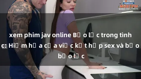 xem phim jav online Bạo lực trong tình dục: Hiểm họa của việc kết hợp sex và bạo lực