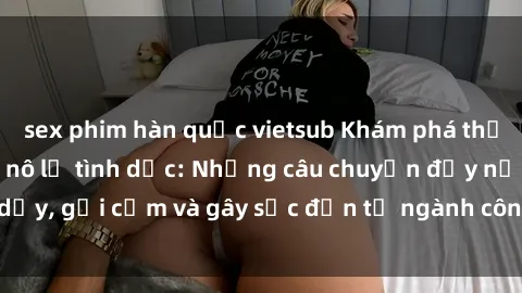 sex phim hàn quốc vietsub Khám phá thế giới của phim sex nô lệ tình dục: Những câu chuyện đầy nổi dậy, gợi cảm và gây sốc đến từ ngành công nghiệp giải trí đen tối
