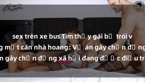 sex trên xe bus Tìm thấy gái bị trói và bị hiếp dâm trong một căn nhà hoang: Vụ án gây chấn động xã hội đang được điều tra vào.