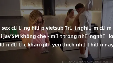 sex cưỡng hiếp vietsub Trải nghiệm cảm xúc thăng hoa với jav SM không che - một trong những thể loại phim người lớn được khán giả yêu thích nhất hiện nay. Đảm bảo đem lại sự hấp dẫn, kích thích tối đa