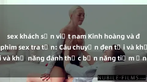 sex khách sạn việt nam Kinh hoàng và đầy kích thích với phim sex tra tấn: Câu chuyện đen tối và khả năng đánh thức bản năng tiềm ẩn trong con người