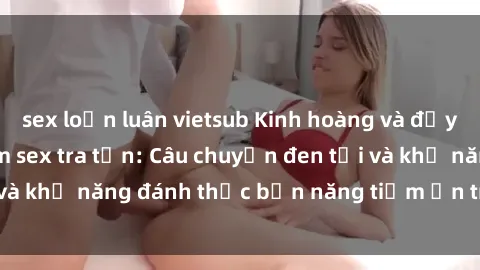 sex loạn luân vietsub Kinh hoàng và đầy kích thích với phim sex tra tấn: Câu chuyện đen tối và khả năng đánh thức bản năng tiềm ẩn trong con người