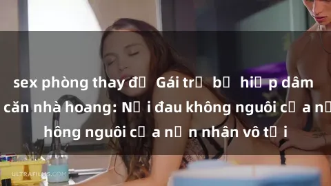 sex phòng thay đồ Gái trẻ bị hiếp dâm bạo lực trong căn nhà hoang: Nỗi đau không nguôi của nạn nhân vô tội