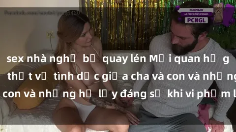 sex nhà nghỉ bị quay lén Mối quan hệ giữa cha và con: Sự thật về tình dục giữa cha và con và những hệ lụy đáng sợ khi vi phạm luật pháp.