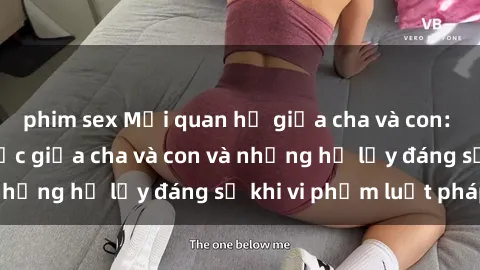phim sex Mối quan hệ giữa cha và con: Sự thật về tình dục giữa cha và con và những hệ lụy đáng sợ khi vi phạm luật pháp.