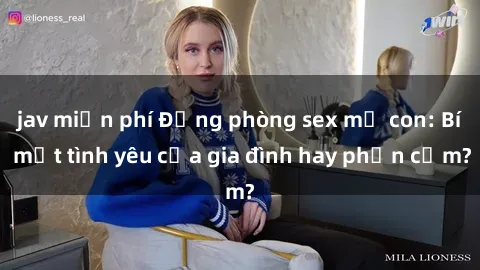 jav miễn phí Động phòng sex mẹ con: Bí mật tình yêu của gia đình hay phản cảm?