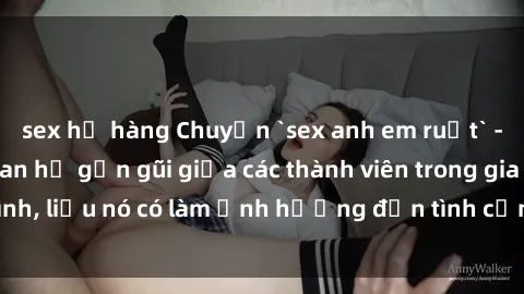 sex họ hàng Chuyện `sex anh em ruột` - Đề cập đến quan hệ gần gũi giữa các thành viên trong gia đình, liệu nó có làm ảnh hưởng đến tình cảm gia đình hay không?