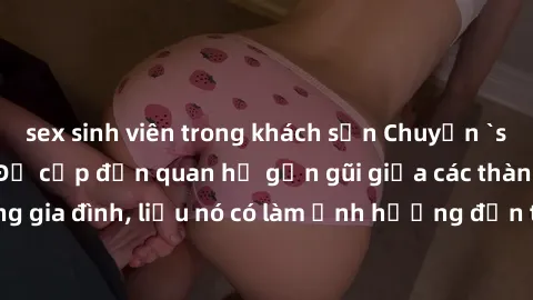 sex sinh viên trong khách sạn Chuyện `sex anh em ruột` - Đề cập đến quan hệ gần gũi giữa các thành viên trong gia đình, liệu nó có làm ảnh hưởng đến tình cảm gia đình hay không?