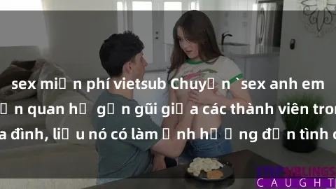 sex miễn phí vietsub Chuyện `sex anh em ruột` - Đề cập đến quan hệ gần gũi giữa các thành viên trong gia đình, liệu nó có làm ảnh hưởng đến tình cảm gia đình hay không?