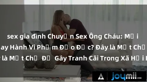 sex gia đình Chuyện Sex Ông Cháu: Mối Quan Hệ Gia Đình Hay Hành Vi Phạm Đạo Đức? Đây là Một Chủ Đề Gây Tranh Cãi Trong Xã Hội Hiện Nay.
