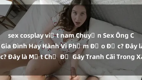 sex cosplay việt nam Chuyện Sex Ông Cháu: Mối Quan Hệ Gia Đình Hay Hành Vi Phạm Đạo Đức? Đây là Một Chủ Đề Gây Tranh Cãi Trong Xã Hội Hiện Nay.