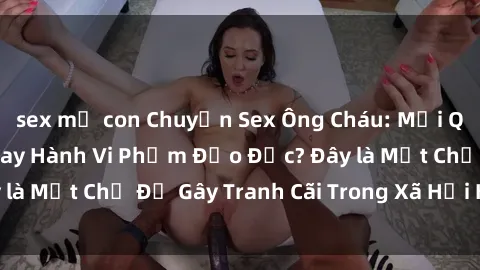sex mẹ con Chuyện Sex Ông Cháu: Mối Quan Hệ Gia Đình Hay Hành Vi Phạm Đạo Đức? Đây là Một Chủ Đề Gây Tranh Cãi Trong Xã Hội Hiện Nay.