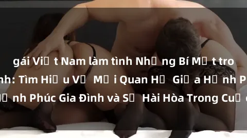 gái Việt Nam làm tình Những Bí Mật trong Tình Dục Gia Đình: Tìm Hiểu Về Mối Quan Hệ Giữa Hạnh Phúc Gia Đình và Sự Hài Hòa Trong Cuộc Sống Tình Dục