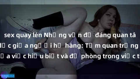 sex quay lén Những vấn đề đáng quan tâm về quan hệ tình dục giữa người họ hàng: Tầm quan trọng của việc hiểu biết và đề phòng trong việc tiếp xúc trong gia đình.