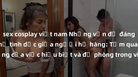 sex cosplay việt nam Những vấn đề đáng quan tâm về quan hệ tình dục giữa người họ hàng: Tầm quan trọng của việc hiểu biết và đề phòng trong việc tiếp xúc trong gia đình.
