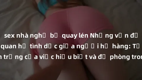 sex nhà nghỉ bị quay lén Những vấn đề đáng quan tâm về quan hệ tình dục giữa người họ hàng: Tầm quan trọng của việc hiểu biết và đề phòng trong việc tiếp xúc trong gia đình.