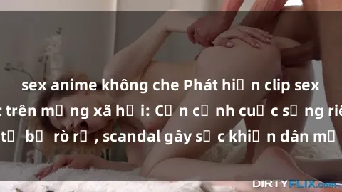 sex anime không che Phát hiện clip sex quay lén hot nhất trên mạng xã hội: Cận cảnh cuộc sống riêng tư bị rò rỉ, scandal gây sốc khiến dân mạng không khỏi bàng hoàng