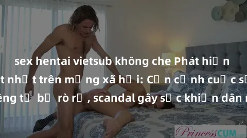 sex hentai vietsub không che Phát hiện clip sex quay lén hot nhất trên mạng xã hội: Cận cảnh cuộc sống riêng tư bị rò rỉ, scandal gây sốc khiến dân mạng không khỏi bàng hoàng