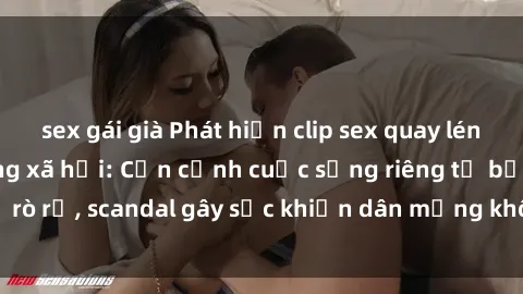 sex gái già Phát hiện clip sex quay lén hot nhất trên mạng xã hội: Cận cảnh cuộc sống riêng tư bị rò rỉ, scandal gây sốc khiến dân mạng không khỏi bàng hoàng