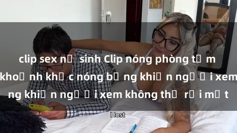 clip sex nữ sinh Clip nóng phòng tắm gây sốt: Cận cảnh khoảnh khắc nóng bỏng khiến người xem không thể rời mắt