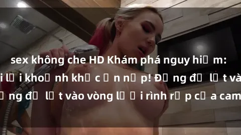 sex không che HD Khám phá nguy hiểm: sex camera ẩn ghi lại khoảnh khắc ẩn nấp! Đừng để lọt vào vòng lưới rình rập của camera ẩn!