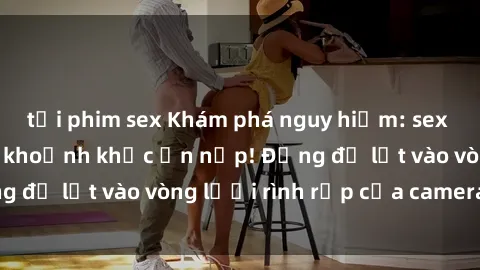 tải phim sex Khám phá nguy hiểm: sex camera ẩn ghi lại khoảnh khắc ẩn nấp! Đừng để lọt vào vòng lưới rình rập của camera ẩn!