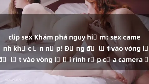 clip sex Khám phá nguy hiểm: sex camera ẩn ghi lại khoảnh khắc ẩn nấp! Đừng để lọt vào vòng lưới rình rập của camera ẩn!
