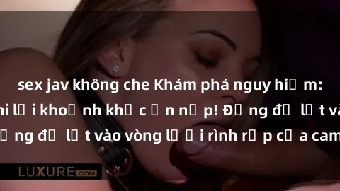 sex jav không che Khám phá nguy hiểm: sex camera ẩn ghi lại khoảnh khắc ẩn nấp! Đừng để lọt vào vòng lưới rình rập của camera ẩn!