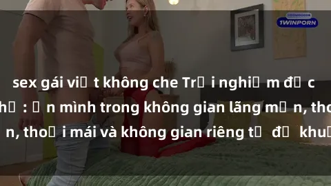 sex gái việt không che Trải nghiệm độc đáo tại sex nhà nghỉ: ẩn mình trong không gian lãng mạn, thoải mái và không gian riêng tư để khuấy động tình ái.