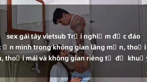 sex gái tây vietsub Trải nghiệm độc đáo tại sex nhà nghỉ: ẩn mình trong không gian lãng mạn, thoải mái và không gian riêng tư để khuấy động tình ái.