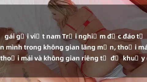 gái gọi việt nam Trải nghiệm độc đáo tại sex nhà nghỉ: ẩn mình trong không gian lãng mạn, thoải mái và không gian riêng tư để khuấy động tình ái.