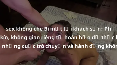 sex không che Bí mật tại khách sạn: Phòng quay lén khép kín, không gian riêng tư hoàn hảo để thực hiện những cuộc trò chuyện và hành động không bị người khác phát hiện.