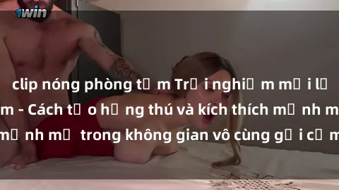 clip nóng phòng tắm Trải nghiệm mới lạ với sex phòng tắm - Cách tạo hứng thú và kích thích mạnh mẽ trong không gian vô cùng gợi cảm và lãng mạn