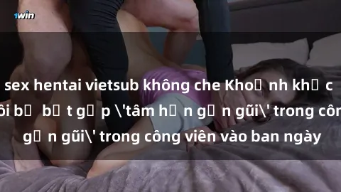 sex hentai vietsub không che Khoảnh khắc cấm kỵ: Cặp đôi bị bắt gặp 'tâm hồn gần gũi' trong công viên vào ban ngày