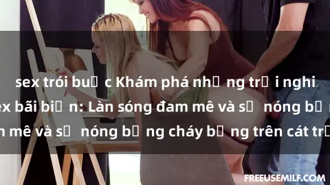 sex trói buộc Khám phá những trải nghiệm độc đáo tại sex bãi biển: Làn sóng đam mê và sự nóng bỏng cháy bỏng trên cát trắng