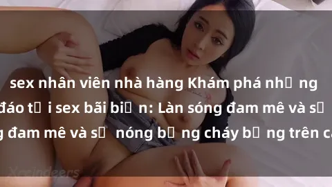 sex nhân viên nhà hàng Khám phá những trải nghiệm độc đáo tại sex bãi biển: Làn sóng đam mê và sự nóng bỏng cháy bỏng trên cát trắng