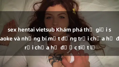 sex hentai vietsub Khám phá thế giới sex quán karaoke và những bí mật động trời chưa hề được tiết lộ